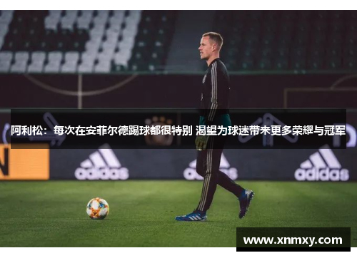 阿利松：每次在安菲尔德踢球都很特别 渴望为球迷带来更多荣耀与冠军