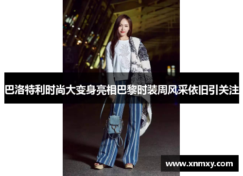巴洛特利时尚大变身亮相巴黎时装周风采依旧引关注